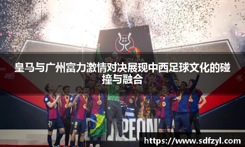 皇马与广州富力激情对决展现中西足球文化的碰撞与融合